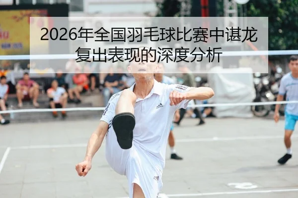 2026年全国羽毛球比赛中谌龙复出表现的深度分析
