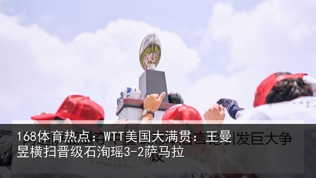 168体育热点：WTT美国大满贯：王曼昱横扫晋级石洵瑶3-2萨马拉