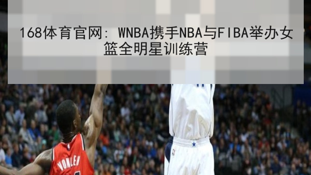 168体育官网: WNBA携手NBA与FIBA举办女篮全明星训练营