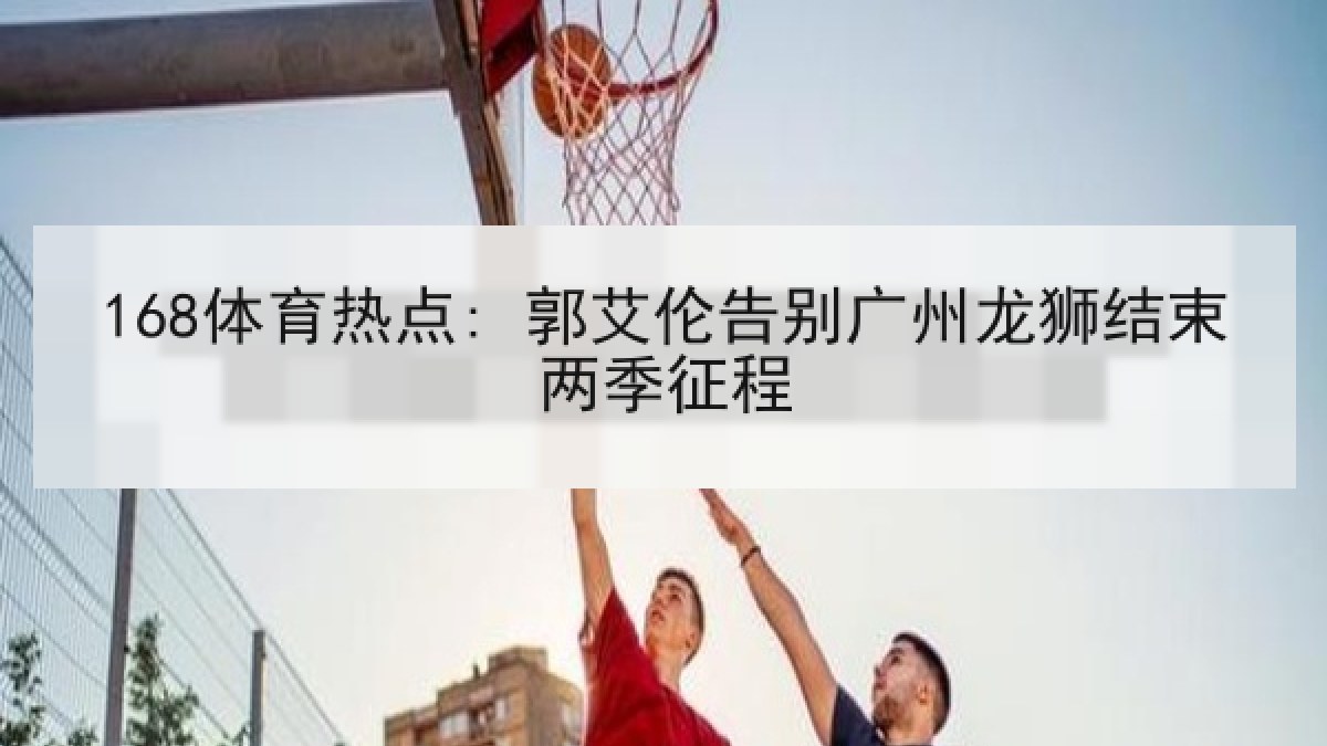 168体育热点: 郭艾伦告别广州龙狮结束两季征程