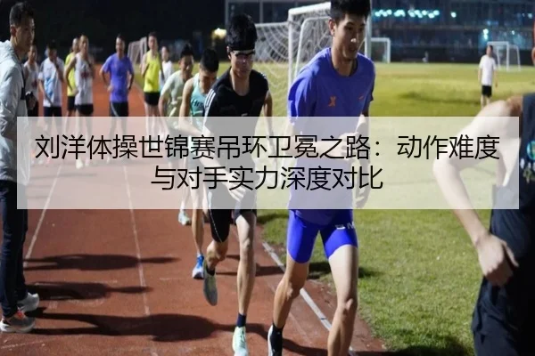 刘洋体操世锦赛吊环卫冕之路：动作难度与对手实力深度对比