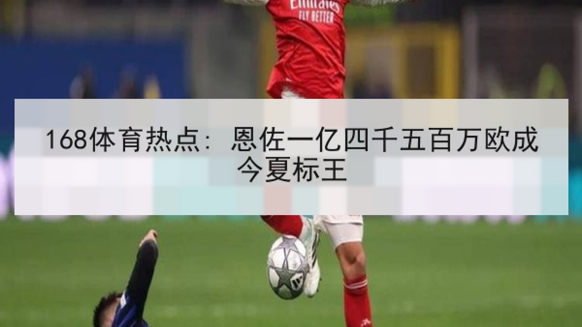 168体育热点: 恩佐一亿四千五百万欧成今夏标王